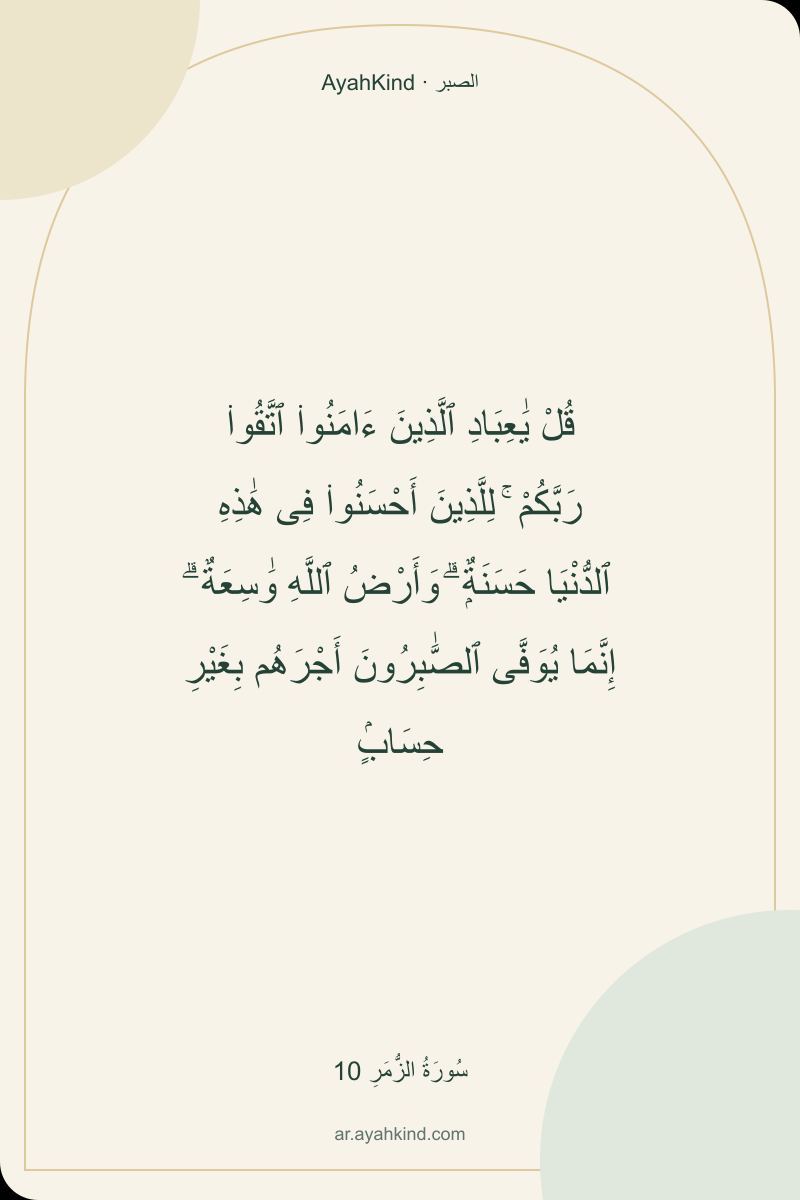 قُلْ يَٰعِبَادِ ٱلَّذِينَ ءَامَنُوا۟ ٱتَّقُوا۟ رَبَّكُمْ ۚ لِلَّذِينَ أَحْسَنُوا۟ فِى هَٰذِهِ ٱلدُّنْيَا حَسَنَةٌۭ ۗ وَأَرْضُ ٱللَّهِ وَٰسِعَةٌ ۗ إِنَّمَا يُوَفَّى ٱلصَّٰبِرُونَ أَجْرَهُم بِغَيْرِ حِسَابٍۢ — سُورَةُ الزُّمَرِ 10