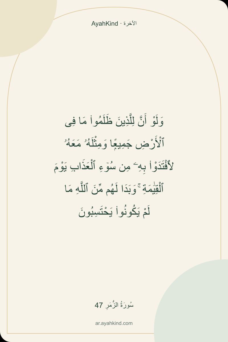 وَلَوْ أَنَّ لِلَّذِينَ ظَلَمُوا۟ مَا فِى ٱلْأَرْضِ جَمِيعًۭا وَمِثْلَهُۥ مَعَهُۥ لَٱفْتَدَوْا۟ بِهِۦ مِن سُوٓءِ ٱلْعَذَابِ يَوْمَ ٱلْقِيَٰمَةِ ۚ وَبَدَا لَهُم مِّنَ ٱللَّهِ مَا لَمْ يَكُونُوا۟ يَحْتَسِبُونَ — سُورَةُ الزُّمَرِ 47