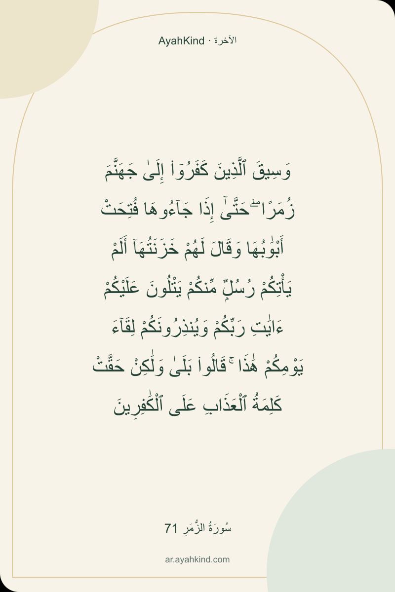 وَسِيقَ ٱلَّذِينَ كَفَرُوٓا۟ إِلَىٰ جَهَنَّمَ زُمَرًا ۖ حَتَّىٰٓ إِذَا جَآءُوهَا فُتِحَتْ أَبْوَٰبُهَا وَقَالَ لَهُمْ خَزَنَتُهَآ أَلَمْ يَأْتِكُمْ رُسُلٌۭ مِّنكُمْ يَتْلُونَ عَلَيْكُمْ ءَايَٰتِ رَبِّكُمْ وَيُنذِرُونَكُمْ لِقَآءَ يَوْمِكُمْ هَٰذَا ۚ قَالُوا۟ بَلَىٰ وَلَٰكِنْ حَقَّتْ كَلِمَةُ ٱلْعَذَابِ عَلَى ٱلْكَٰفِرِينَ — سُورَةُ الزُّمَرِ 71
