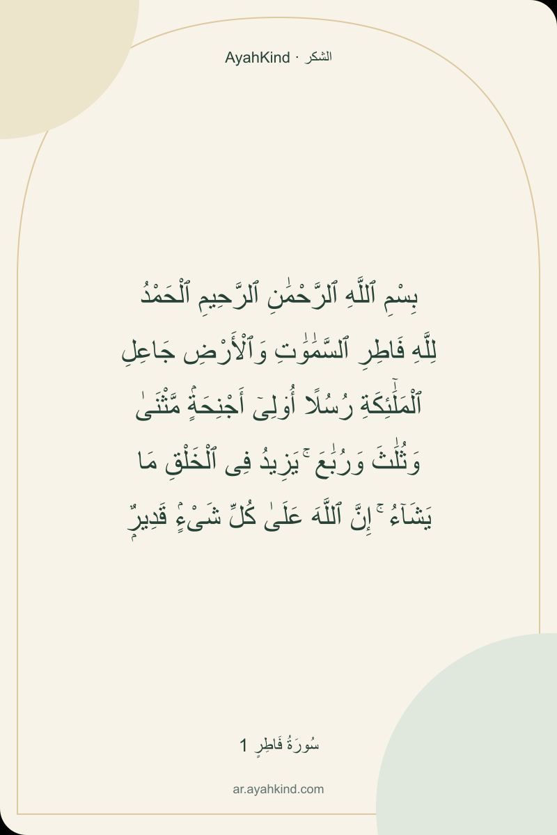 بِسْمِ ٱللَّهِ ٱلرَّحْمَٰنِ ٱلرَّحِيمِ ٱلْحَمْدُ لِلَّهِ فَاطِرِ ٱلسَّمَٰوَٰتِ وَٱلْأَرْضِ جَاعِلِ ٱلْمَلَٰٓئِكَةِ رُسُلًا أُو۟لِىٓ أَجْنِحَةٍۢ مَّثْنَىٰ وَثُلَٰثَ وَرُبَٰعَ ۚ يَزِيدُ فِى ٱلْخَلْقِ مَا يَشَآءُ ۚ إِنَّ ٱللَّهَ عَلَىٰ كُلِّ شَىْءٍۢ قَدِيرٌۭ — سُورَةُ فَاطِرٍ 1