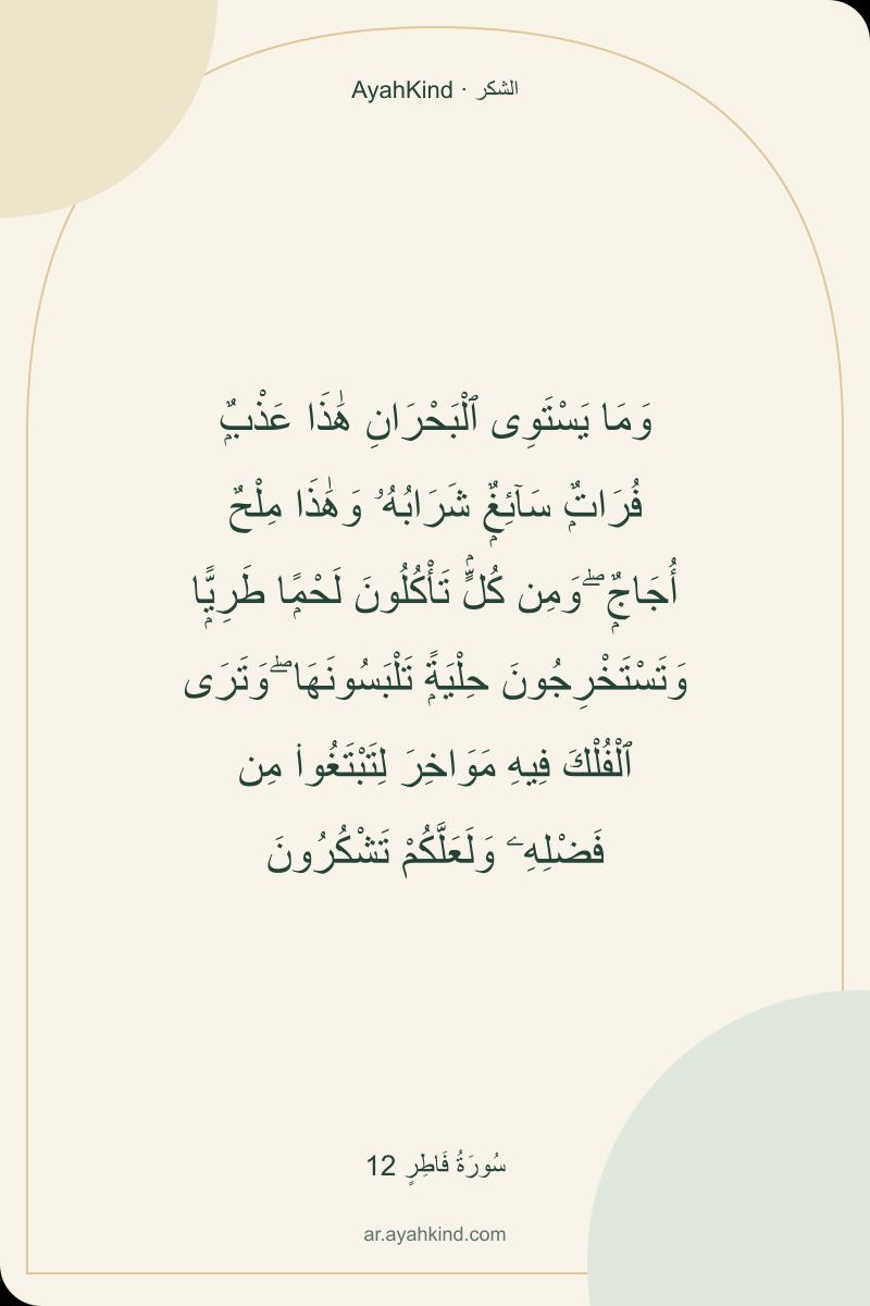 وَمَا يَسْتَوِى ٱلْبَحْرَانِ هَٰذَا عَذْبٌۭ فُرَاتٌۭ سَآئِغٌۭ شَرَابُهُۥ وَهَٰذَا مِلْحٌ أُجَاجٌۭ ۖ وَمِن كُلٍّۢ تَأْكُلُونَ لَحْمًۭا طَرِيًّۭا وَتَسْتَخْرِجُونَ حِلْيَةًۭ تَلْبَسُونَهَا ۖ وَتَرَى ٱلْفُلْكَ فِيهِ مَوَاخِرَ لِتَبْتَغُوا۟ مِن فَضْلِهِۦ وَلَعَلَّكُمْ تَشْكُرُونَ — سُورَةُ فَاطِرٍ 12