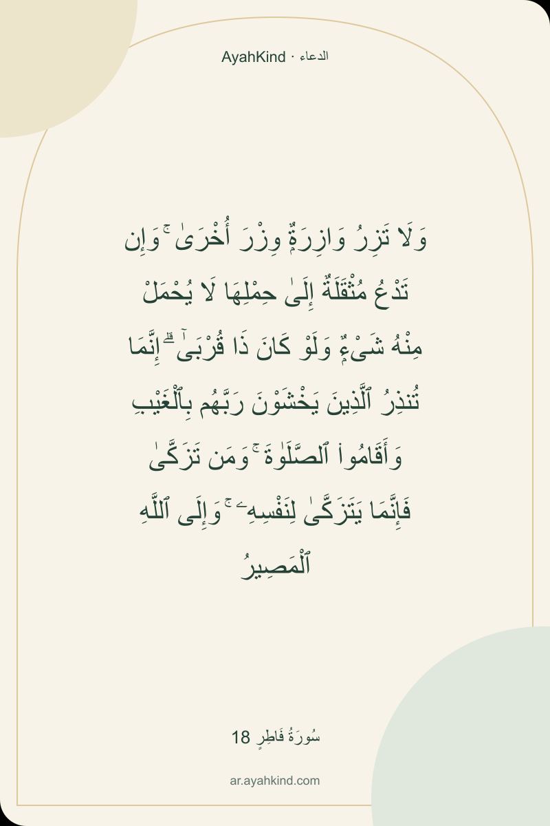وَلَا تَزِرُ وَازِرَةٌۭ وِزْرَ أُخْرَىٰ ۚ وَإِن تَدْعُ مُثْقَلَةٌ إِلَىٰ حِمْلِهَا لَا يُحْمَلْ مِنْهُ شَىْءٌۭ وَلَوْ كَانَ ذَا قُرْبَىٰٓ ۗ إِنَّمَا تُنذِرُ ٱلَّذِينَ يَخْشَوْنَ رَبَّهُم بِٱلْغَيْبِ وَأَقَامُوا۟ ٱلصَّلَوٰةَ ۚ وَمَن تَزَكَّىٰ فَإِنَّمَا يَتَزَكَّىٰ لِنَفْسِهِۦ ۚ وَإِلَى ٱللَّهِ ٱلْمَصِيرُ — سُورَةُ فَاطِرٍ 18
