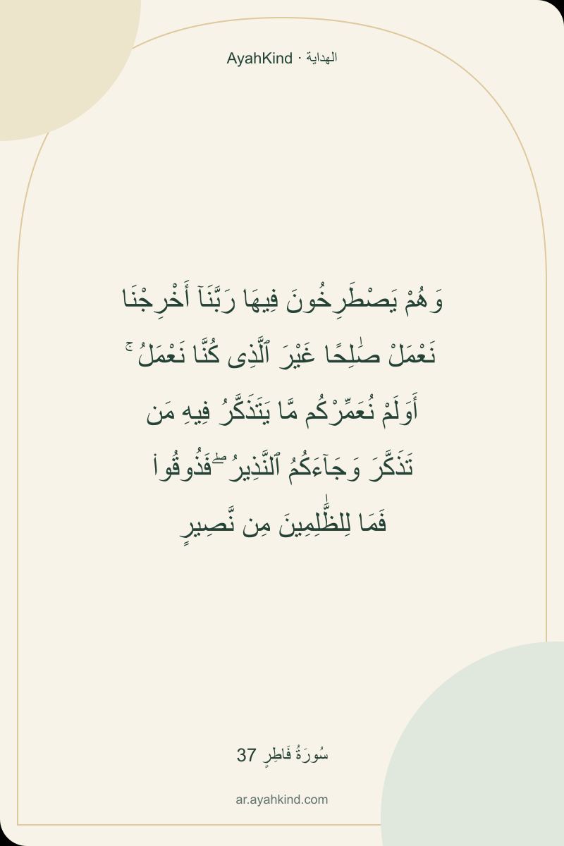 وَهُمْ يَصْطَرِخُونَ فِيهَا رَبَّنَآ أَخْرِجْنَا نَعْمَلْ صَٰلِحًا غَيْرَ ٱلَّذِى كُنَّا نَعْمَلُ ۚ أَوَلَمْ نُعَمِّرْكُم مَّا يَتَذَكَّرُ فِيهِ مَن تَذَكَّرَ وَجَآءَكُمُ ٱلنَّذِيرُ ۖ فَذُوقُوا۟ فَمَا لِلظَّٰلِمِينَ مِن نَّصِيرٍ — سُورَةُ فَاطِرٍ 37