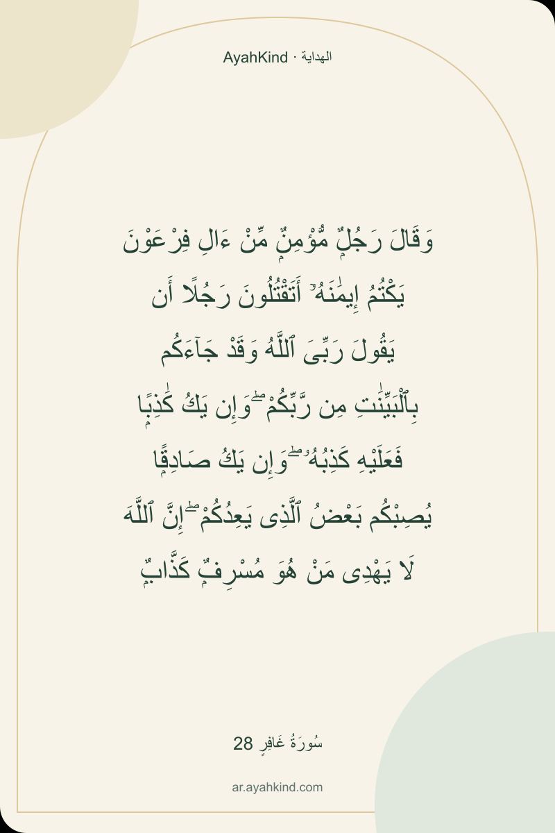 وَقَالَ رَجُلٌۭ مُّؤْمِنٌۭ مِّنْ ءَالِ فِرْعَوْنَ يَكْتُمُ إِيمَٰنَهُۥٓ أَتَقْتُلُونَ رَجُلًا أَن يَقُولَ رَبِّىَ ٱللَّهُ وَقَدْ جَآءَكُم بِٱلْبَيِّنَٰتِ مِن رَّبِّكُمْ ۖ وَإِن يَكُ كَٰذِبًۭا فَعَلَيْهِ كَذِبُهُۥ ۖ وَإِن يَكُ صَادِقًۭا يُصِبْكُم بَعْضُ ٱلَّذِى يَعِدُكُمْ ۖ إِنَّ ٱللَّهَ لَا يَهْدِى مَنْ هُوَ مُسْرِفٌۭ كَذَّابٌۭ — سُورَةُ غَافِرٍ 28