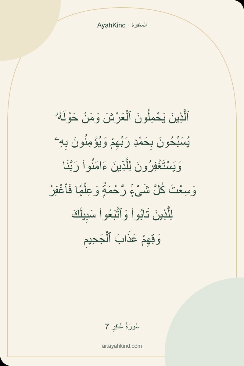ٱلَّذِينَ يَحْمِلُونَ ٱلْعَرْشَ وَمَنْ حَوْلَهُۥ يُسَبِّحُونَ بِحَمْدِ رَبِّهِمْ وَيُؤْمِنُونَ بِهِۦ وَيَسْتَغْفِرُونَ لِلَّذِينَ ءَامَنُوا۟ رَبَّنَا وَسِعْتَ كُلَّ شَىْءٍۢ رَّحْمَةًۭ وَعِلْمًۭا فَٱغْفِرْ لِلَّذِينَ تَابُوا۟ وَٱتَّبَعُوا۟ سَبِيلَكَ وَقِهِمْ عَذَابَ ٱلْجَحِيمِ — سُورَةُ غَافِرٍ 7
