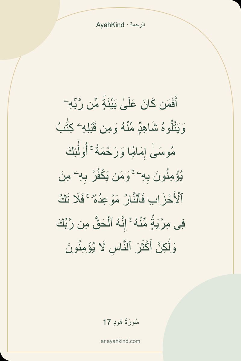 أَفَمَن كَانَ عَلَىٰ بَيِّنَةٍۢ مِّن رَّبِّهِۦ وَيَتْلُوهُ شَاهِدٌۭ مِّنْهُ وَمِن قَبْلِهِۦ كِتَٰبُ مُوسَىٰٓ إِمَامًۭا وَرَحْمَةً ۚ أُو۟لَٰٓئِكَ يُؤْمِنُونَ بِهِۦ ۚ وَمَن يَكْفُرْ بِهِۦ مِنَ ٱلْأَحْزَابِ فَٱلنَّارُ مَوْعِدُهُۥ ۚ فَلَا تَكُ فِى مِرْيَةٍۢ مِّنْهُ ۚ إِنَّهُ ٱلْحَقُّ مِن رَّبِّكَ وَلَٰكِنَّ أَكْثَرَ ٱلنَّاسِ لَا يُؤْمِنُونَ — سُورَةُ هُودٍ 17