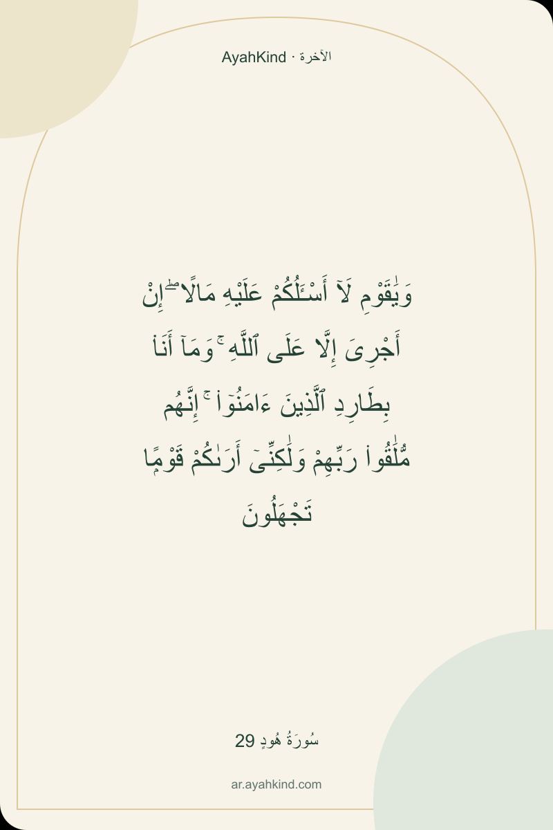 وَيَٰقَوْمِ لَآ أَسْـَٔلُكُمْ عَلَيْهِ مَالًا ۖ إِنْ أَجْرِىَ إِلَّا عَلَى ٱللَّهِ ۚ وَمَآ أَنَا۠ بِطَارِدِ ٱلَّذِينَ ءَامَنُوٓا۟ ۚ إِنَّهُم مُّلَٰقُوا۟ رَبِّهِمْ وَلَٰكِنِّىٓ أَرَىٰكُمْ قَوْمًۭا تَجْهَلُونَ — سُورَةُ هُودٍ 29