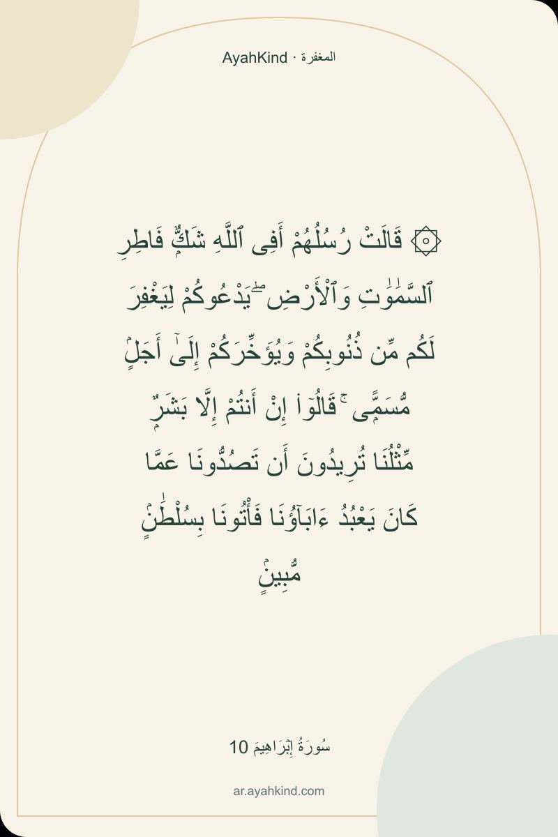 ۞ قَالَتْ رُسُلُهُمْ أَفِى ٱللَّهِ شَكٌّۭ فَاطِرِ ٱلسَّمَٰوَٰتِ وَٱلْأَرْضِ ۖ يَدْعُوكُمْ لِيَغْفِرَ لَكُم مِّن ذُنُوبِكُمْ وَيُؤَخِّرَكُمْ إِلَىٰٓ أَجَلٍۢ مُّسَمًّۭى ۚ قَالُوٓا۟ إِنْ أَنتُمْ إِلَّا بَشَرٌۭ مِّثْلُنَا تُرِيدُونَ أَن تَصُدُّونَا عَمَّا كَانَ يَعْبُدُ ءَابَآؤُنَا فَأْتُونَا بِسُلْطَٰنٍۢ مُّبِينٍۢ — سُورَةُ إِبۡرَاهِيمَ 10