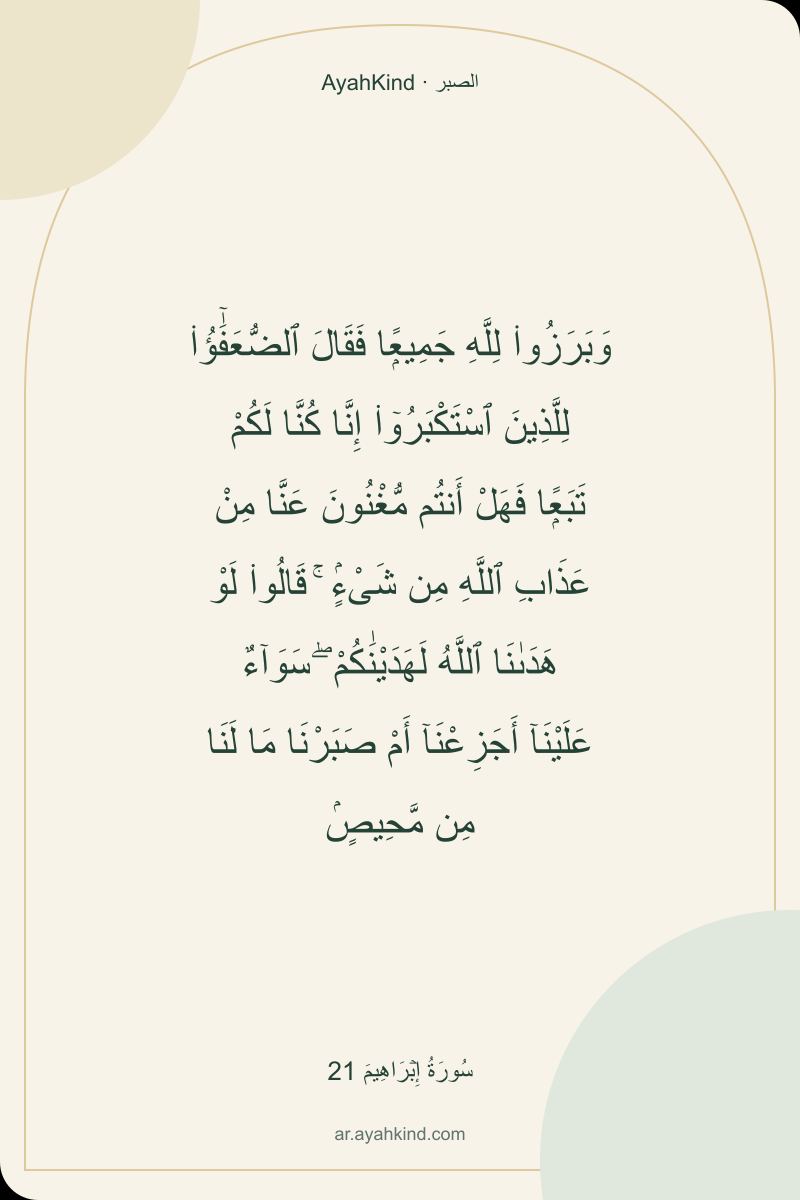 وَبَرَزُوا۟ لِلَّهِ جَمِيعًۭا فَقَالَ ٱلضُّعَفَٰٓؤُا۟ لِلَّذِينَ ٱسْتَكْبَرُوٓا۟ إِنَّا كُنَّا لَكُمْ تَبَعًۭا فَهَلْ أَنتُم مُّغْنُونَ عَنَّا مِنْ عَذَابِ ٱللَّهِ مِن شَىْءٍۢ ۚ قَالُوا۟ لَوْ هَدَىٰنَا ٱللَّهُ لَهَدَيْنَٰكُمْ ۖ سَوَآءٌ عَلَيْنَآ أَجَزِعْنَآ أَمْ صَبَرْنَا مَا لَنَا مِن مَّحِيصٍۢ — سُورَةُ إِبۡرَاهِيمَ 21