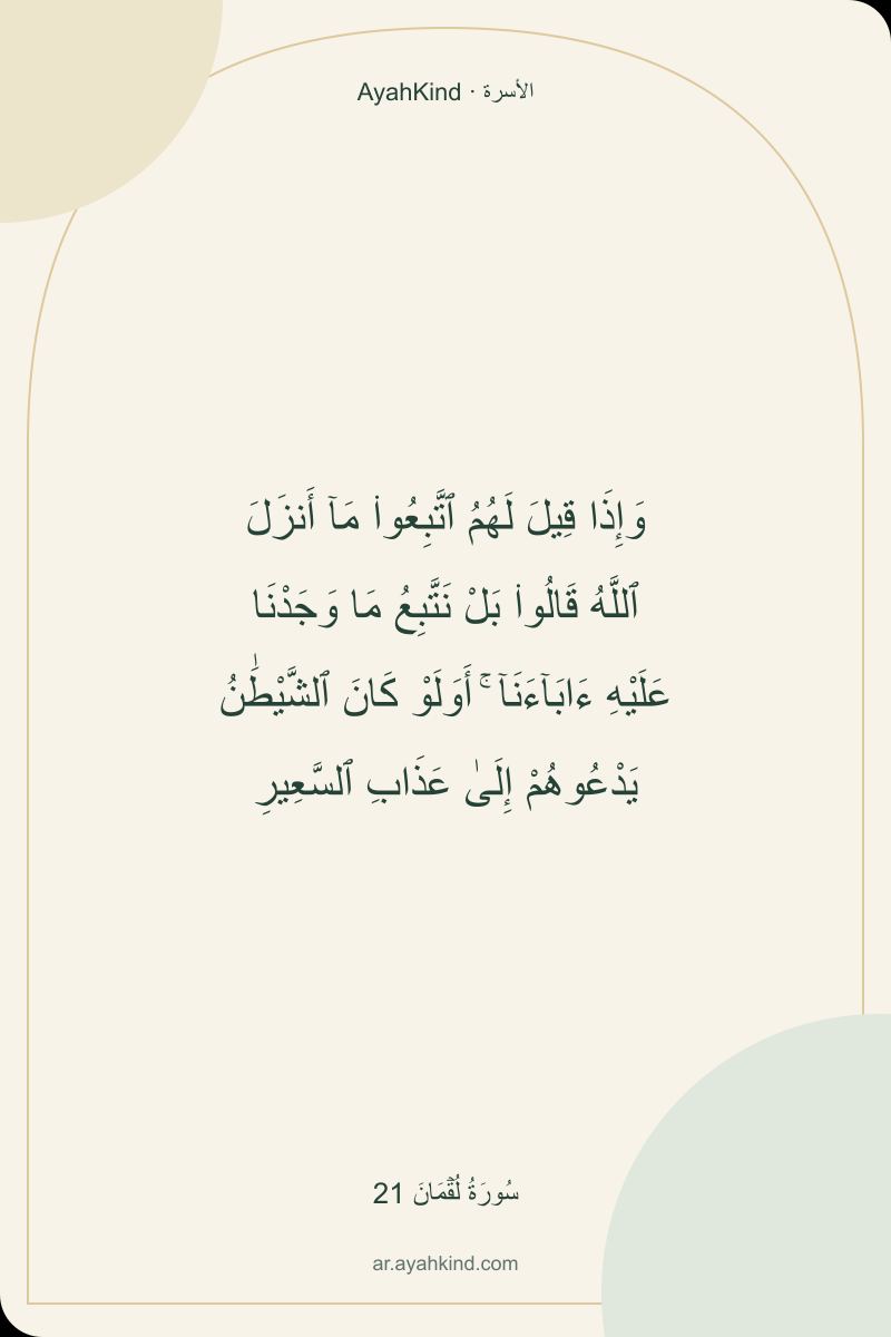 وَإِذَا قِيلَ لَهُمُ ٱتَّبِعُوا۟ مَآ أَنزَلَ ٱللَّهُ قَالُوا۟ بَلْ نَتَّبِعُ مَا وَجَدْنَا عَلَيْهِ ءَابَآءَنَآ ۚ أَوَلَوْ كَانَ ٱلشَّيْطَٰنُ يَدْعُوهُمْ إِلَىٰ عَذَابِ ٱلسَّعِيرِ — سُورَةُ لُقۡمَانَ 21