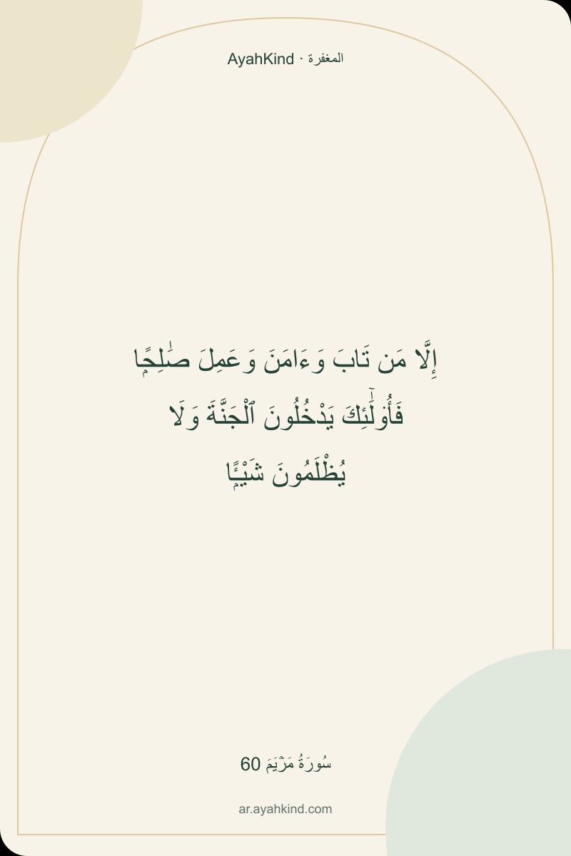 إِلَّا مَن تَابَ وَءَامَنَ وَعَمِلَ صَٰلِحًۭا فَأُو۟لَٰٓئِكَ يَدْخُلُونَ ٱلْجَنَّةَ وَلَا يُظْلَمُونَ شَيْـًۭٔا — سُورَةُ مَرۡيَمَ 60