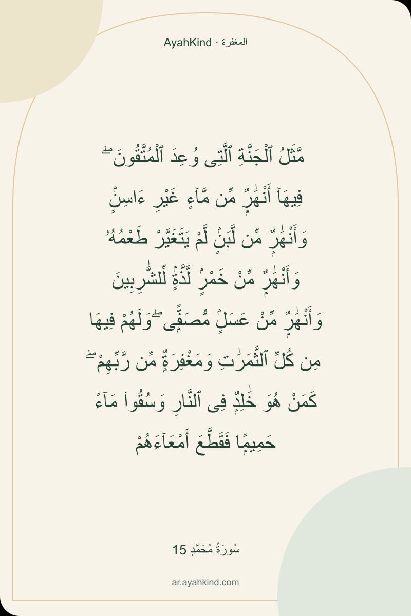 مَّثَلُ ٱلْجَنَّةِ ٱلَّتِى وُعِدَ ٱلْمُتَّقُونَ ۖ فِيهَآ أَنْهَٰرٌۭ مِّن مَّآءٍ غَيْرِ ءَاسِنٍۢ وَأَنْهَٰرٌۭ مِّن لَّبَنٍۢ لَّمْ يَتَغَيَّرْ طَعْمُهُۥ وَأَنْهَٰرٌۭ مِّنْ خَمْرٍۢ لَّذَّةٍۢ لِّلشَّٰرِبِينَ وَأَنْهَٰرٌۭ مِّنْ عَسَلٍۢ مُّصَفًّۭى ۖ وَلَهُمْ فِيهَا مِن كُلِّ ٱلثَّمَرَٰتِ وَمَغْفِرَةٌۭ مِّن رَّبِّهِمْ ۖ كَمَنْ هُوَ خَٰلِدٌۭ فِى ٱلنَّارِ وَسُقُوا۟ مَآءً حَمِيمًۭا فَقَطَّعَ أَمْعَآءَهُمْ — سُورَةُ مُحَمَّدٍ 15