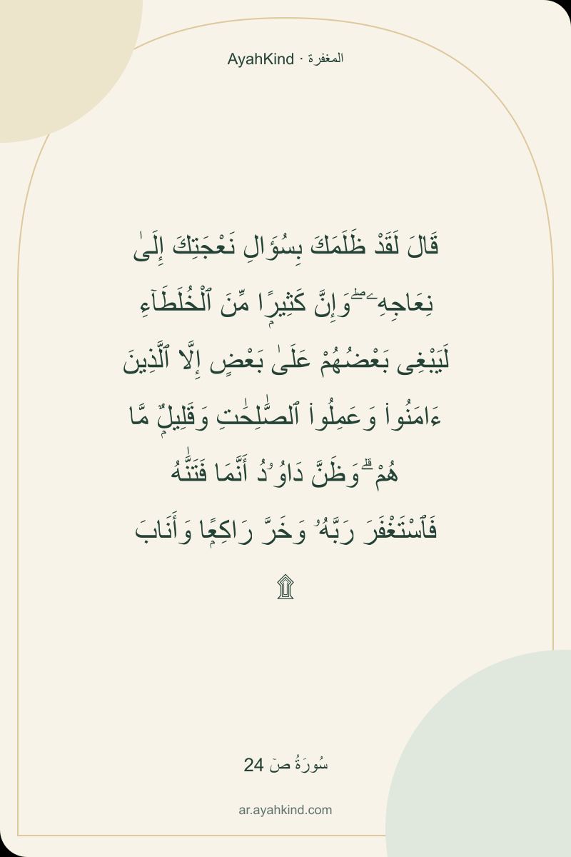 قَالَ لَقَدْ ظَلَمَكَ بِسُؤَالِ نَعْجَتِكَ إِلَىٰ نِعَاجِهِۦ ۖ وَإِنَّ كَثِيرًۭا مِّنَ ٱلْخُلَطَآءِ لَيَبْغِى بَعْضُهُمْ عَلَىٰ بَعْضٍ إِلَّا ٱلَّذِينَ ءَامَنُوا۟ وَعَمِلُوا۟ ٱلصَّٰلِحَٰتِ وَقَلِيلٌۭ مَّا هُمْ ۗ وَظَنَّ دَاوُۥدُ أَنَّمَا فَتَنَّٰهُ فَٱسْتَغْفَرَ رَبَّهُۥ وَخَرَّ رَاكِعًۭا وَأَنَابَ ۩ — سُورَةُ صٓ 24