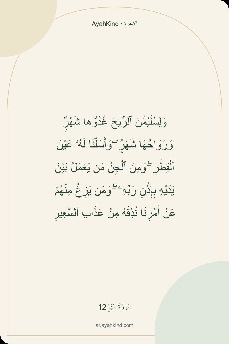 وَلِسُلَيْمَٰنَ ٱلرِّيحَ غُدُوُّهَا شَهْرٌۭ وَرَوَاحُهَا شَهْرٌۭ ۖ وَأَسَلْنَا لَهُۥ عَيْنَ ٱلْقِطْرِ ۖ وَمِنَ ٱلْجِنِّ مَن يَعْمَلُ بَيْنَ يَدَيْهِ بِإِذْنِ رَبِّهِۦ ۖ وَمَن يَزِغْ مِنْهُمْ عَنْ أَمْرِنَا نُذِقْهُ مِنْ عَذَابِ ٱلسَّعِيرِ — سُورَةُ سَبَإٍ 12