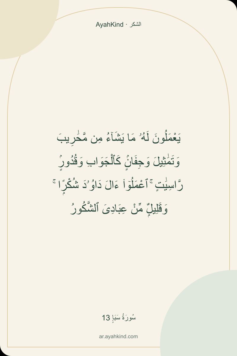 يَعْمَلُونَ لَهُۥ مَا يَشَآءُ مِن مَّحَٰرِيبَ وَتَمَٰثِيلَ وَجِفَانٍۢ كَٱلْجَوَابِ وَقُدُورٍۢ رَّاسِيَٰتٍ ۚ ٱعْمَلُوٓا۟ ءَالَ دَاوُۥدَ شُكْرًۭا ۚ وَقَلِيلٌۭ مِّنْ عِبَادِىَ ٱلشَّكُورُ — سُورَةُ سَبَإٍ 13