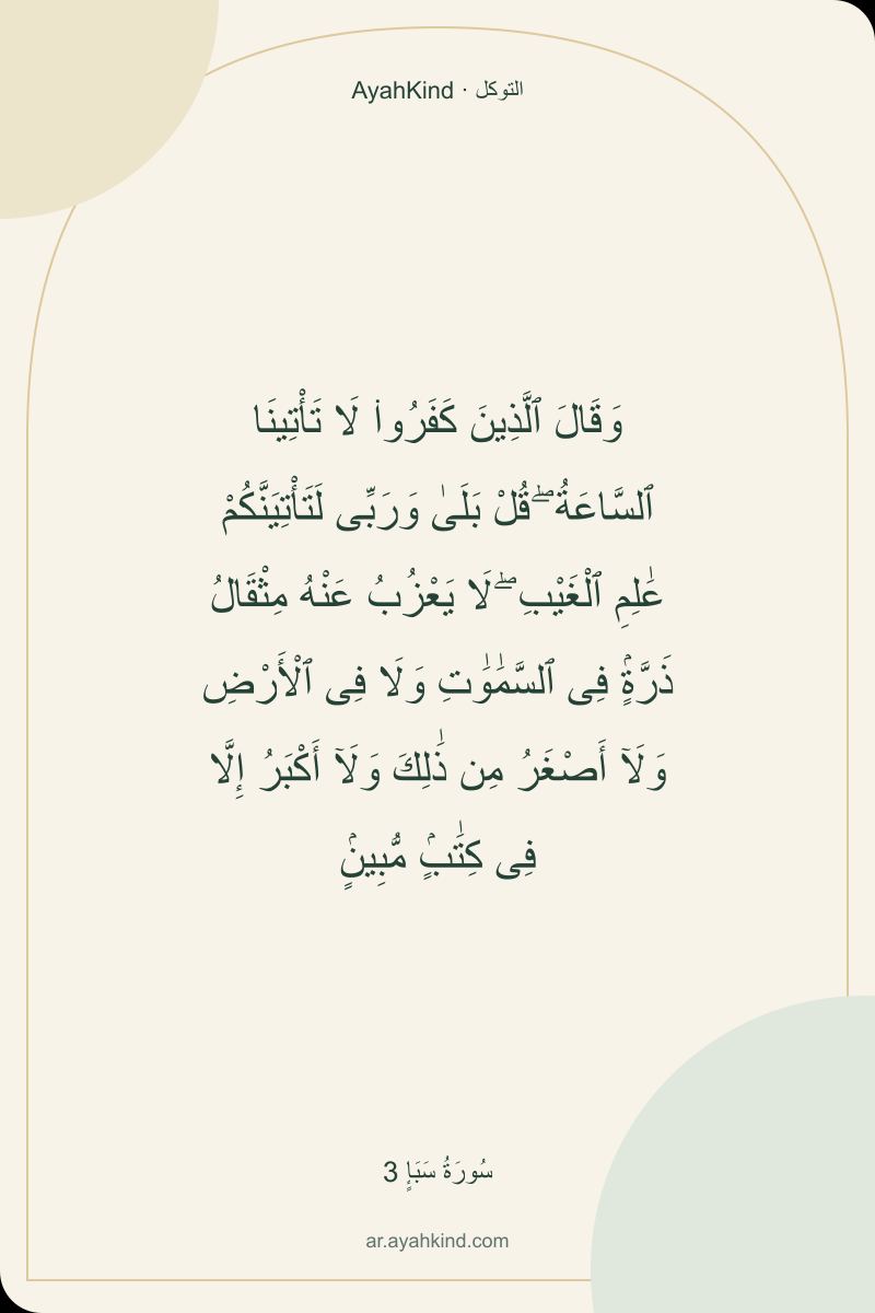 وَقَالَ ٱلَّذِينَ كَفَرُوا۟ لَا تَأْتِينَا ٱلسَّاعَةُ ۖ قُلْ بَلَىٰ وَرَبِّى لَتَأْتِيَنَّكُمْ عَٰلِمِ ٱلْغَيْبِ ۖ لَا يَعْزُبُ عَنْهُ مِثْقَالُ ذَرَّةٍۢ فِى ٱلسَّمَٰوَٰتِ وَلَا فِى ٱلْأَرْضِ وَلَآ أَصْغَرُ مِن ذَٰلِكَ وَلَآ أَكْبَرُ إِلَّا فِى كِتَٰبٍۢ مُّبِينٍۢ — سُورَةُ سَبَإٍ 3