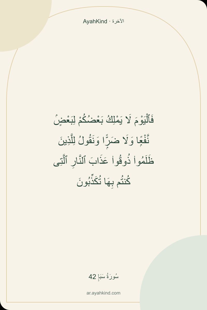 فَٱلْيَوْمَ لَا يَمْلِكُ بَعْضُكُمْ لِبَعْضٍۢ نَّفْعًۭا وَلَا ضَرًّۭا وَنَقُولُ لِلَّذِينَ ظَلَمُوا۟ ذُوقُوا۟ عَذَابَ ٱلنَّارِ ٱلَّتِى كُنتُم بِهَا تُكَذِّبُونَ — سُورَةُ سَبَإٍ 42