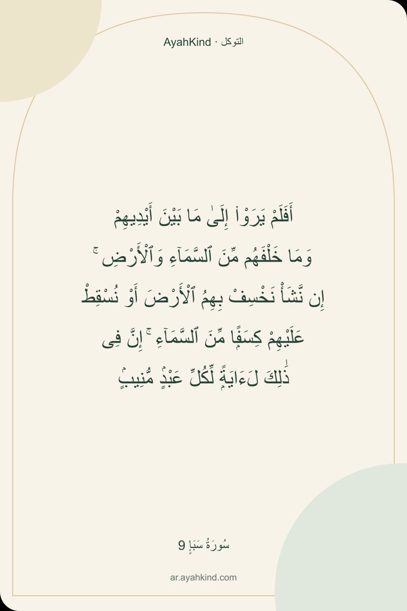 أَفَلَمْ يَرَوْا۟ إِلَىٰ مَا بَيْنَ أَيْدِيهِمْ وَمَا خَلْفَهُم مِّنَ ٱلسَّمَآءِ وَٱلْأَرْضِ ۚ إِن نَّشَأْ نَخْسِفْ بِهِمُ ٱلْأَرْضَ أَوْ نُسْقِطْ عَلَيْهِمْ كِسَفًۭا مِّنَ ٱلسَّمَآءِ ۚ إِنَّ فِى ذَٰلِكَ لَءَايَةًۭ لِّكُلِّ عَبْدٍۢ مُّنِيبٍۢ — سُورَةُ سَبَإٍ 9