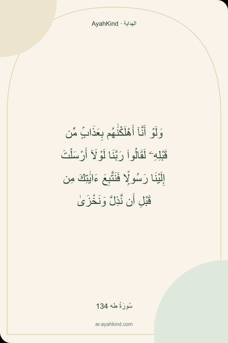 وَلَوْ أَنَّآ أَهْلَكْنَٰهُم بِعَذَابٍۢ مِّن قَبْلِهِۦ لَقَالُوا۟ رَبَّنَا لَوْلَآ أَرْسَلْتَ إِلَيْنَا رَسُولًۭا فَنَتَّبِعَ ءَايَٰتِكَ مِن قَبْلِ أَن نَّذِلَّ وَنَخْزَىٰ — سُورَةُ طه 134