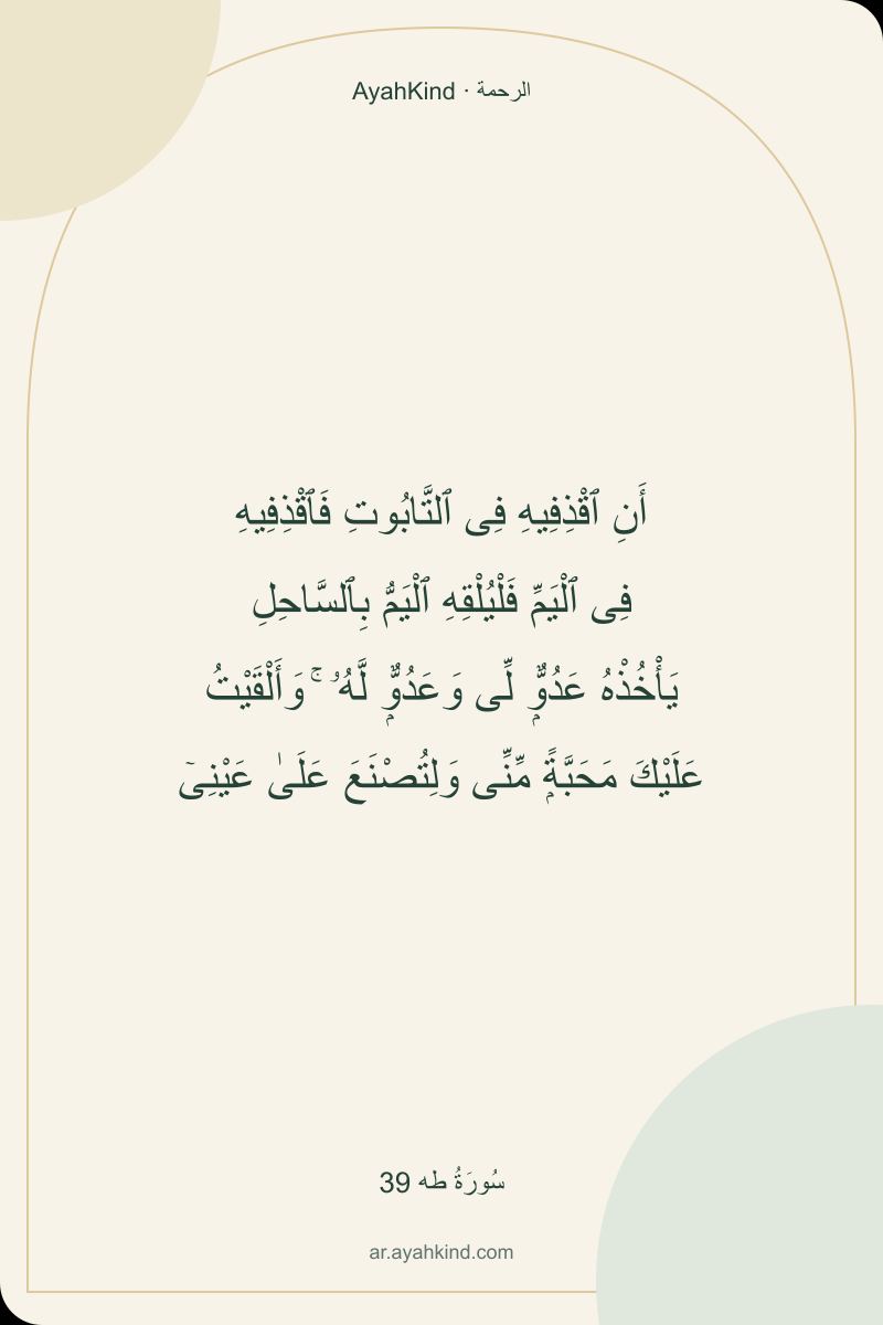 أَنِ ٱقْذِفِيهِ فِى ٱلتَّابُوتِ فَٱقْذِفِيهِ فِى ٱلْيَمِّ فَلْيُلْقِهِ ٱلْيَمُّ بِٱلسَّاحِلِ يَأْخُذْهُ عَدُوٌّۭ لِّى وَعَدُوٌّۭ لَّهُۥ ۚ وَأَلْقَيْتُ عَلَيْكَ مَحَبَّةًۭ مِّنِّى وَلِتُصْنَعَ عَلَىٰ عَيْنِىٓ — سُورَةُ طه 39