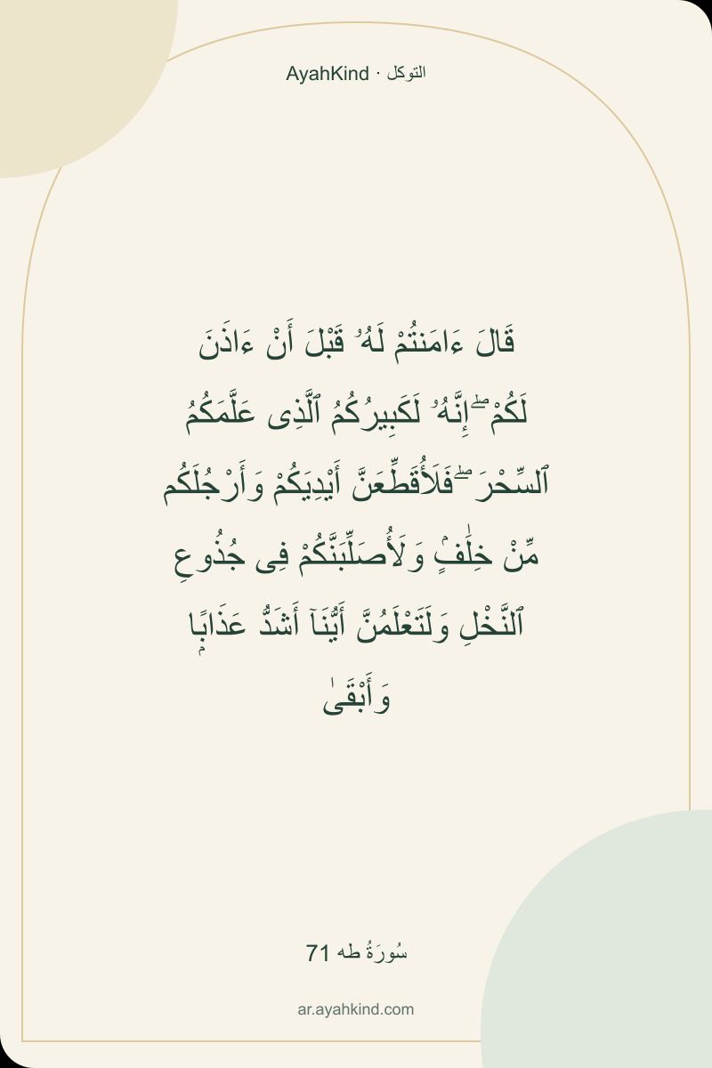 قَالَ ءَامَنتُمْ لَهُۥ قَبْلَ أَنْ ءَاذَنَ لَكُمْ ۖ إِنَّهُۥ لَكَبِيرُكُمُ ٱلَّذِى عَلَّمَكُمُ ٱلسِّحْرَ ۖ فَلَأُقَطِّعَنَّ أَيْدِيَكُمْ وَأَرْجُلَكُم مِّنْ خِلَٰفٍۢ وَلَأُصَلِّبَنَّكُمْ فِى جُذُوعِ ٱلنَّخْلِ وَلَتَعْلَمُنَّ أَيُّنَآ أَشَدُّ عَذَابًۭا وَأَبْقَىٰ — سُورَةُ طه 71