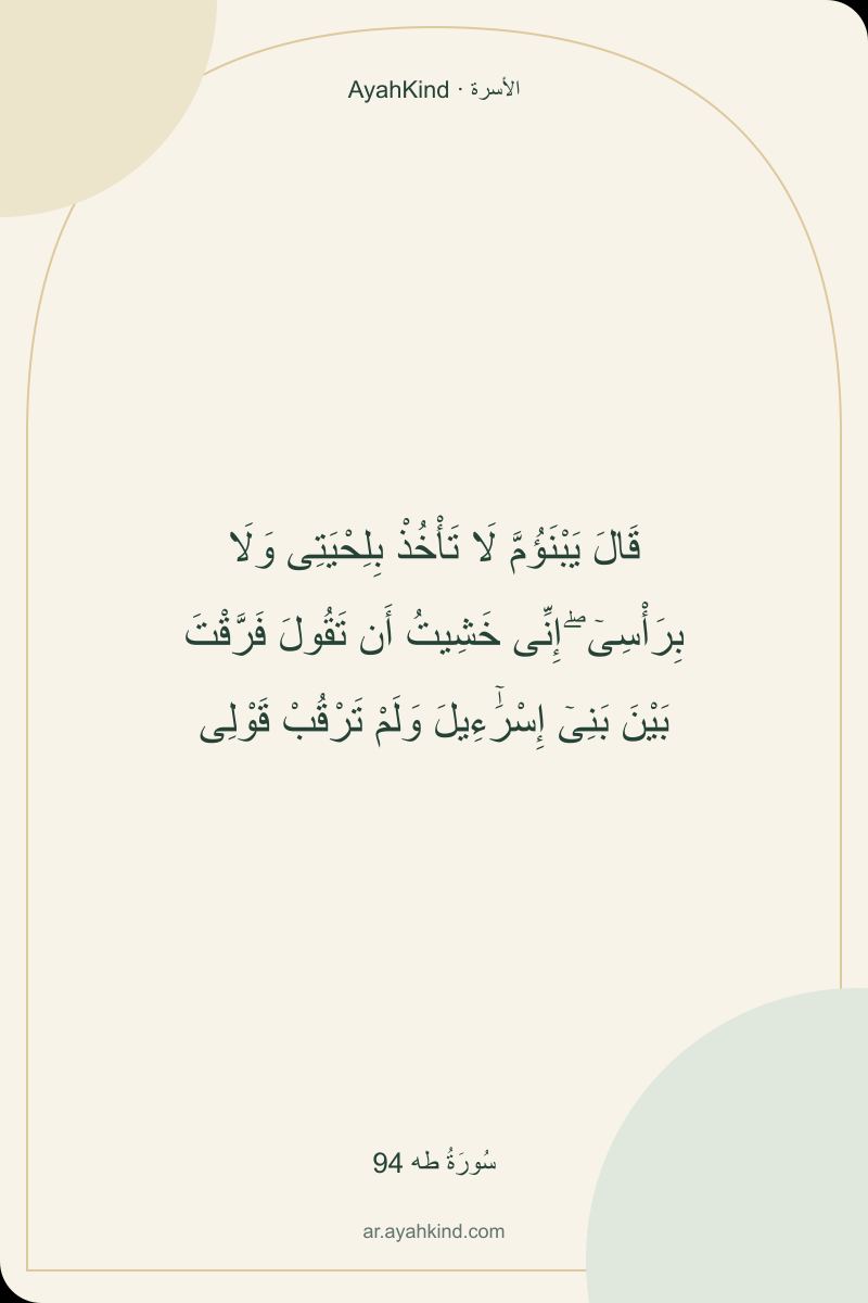 قَالَ يَبْنَؤُمَّ لَا تَأْخُذْ بِلِحْيَتِى وَلَا بِرَأْسِىٓ ۖ إِنِّى خَشِيتُ أَن تَقُولَ فَرَّقْتَ بَيْنَ بَنِىٓ إِسْرَٰٓءِيلَ وَلَمْ تَرْقُبْ قَوْلِى — سُورَةُ طه 94
