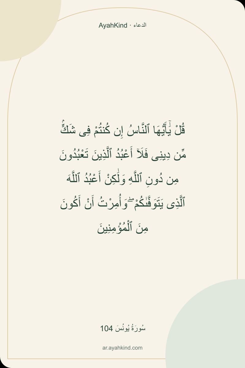 قُلْ يَٰٓأَيُّهَا ٱلنَّاسُ إِن كُنتُمْ فِى شَكٍّۢ مِّن دِينِى فَلَآ أَعْبُدُ ٱلَّذِينَ تَعْبُدُونَ مِن دُونِ ٱللَّهِ وَلَٰكِنْ أَعْبُدُ ٱللَّهَ ٱلَّذِى يَتَوَفَّىٰكُمْ ۖ وَأُمِرْتُ أَنْ أَكُونَ مِنَ ٱلْمُؤْمِنِينَ — سُورَةُ يُونُسَ 104