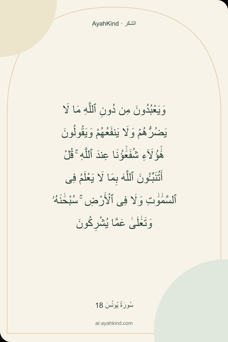 وَيَعْبُدُونَ مِن دُونِ ٱللَّهِ مَا لَا يَضُرُّهُمْ وَلَا يَنفَعُهُمْ وَيَقُولُونَ هَٰٓؤُلَآءِ شُفَعَٰٓؤُنَا عِندَ ٱللَّهِ ۚ قُلْ أَتُنَبِّـُٔونَ ٱللَّهَ بِمَا لَا يَعْلَمُ فِى ٱلسَّمَٰوَٰتِ وَلَا فِى ٱلْأَرْضِ ۚ سُبْحَٰنَهُۥ وَتَعَٰلَىٰ عَمَّا يُشْرِكُونَ — سُورَةُ يُونُسَ 18