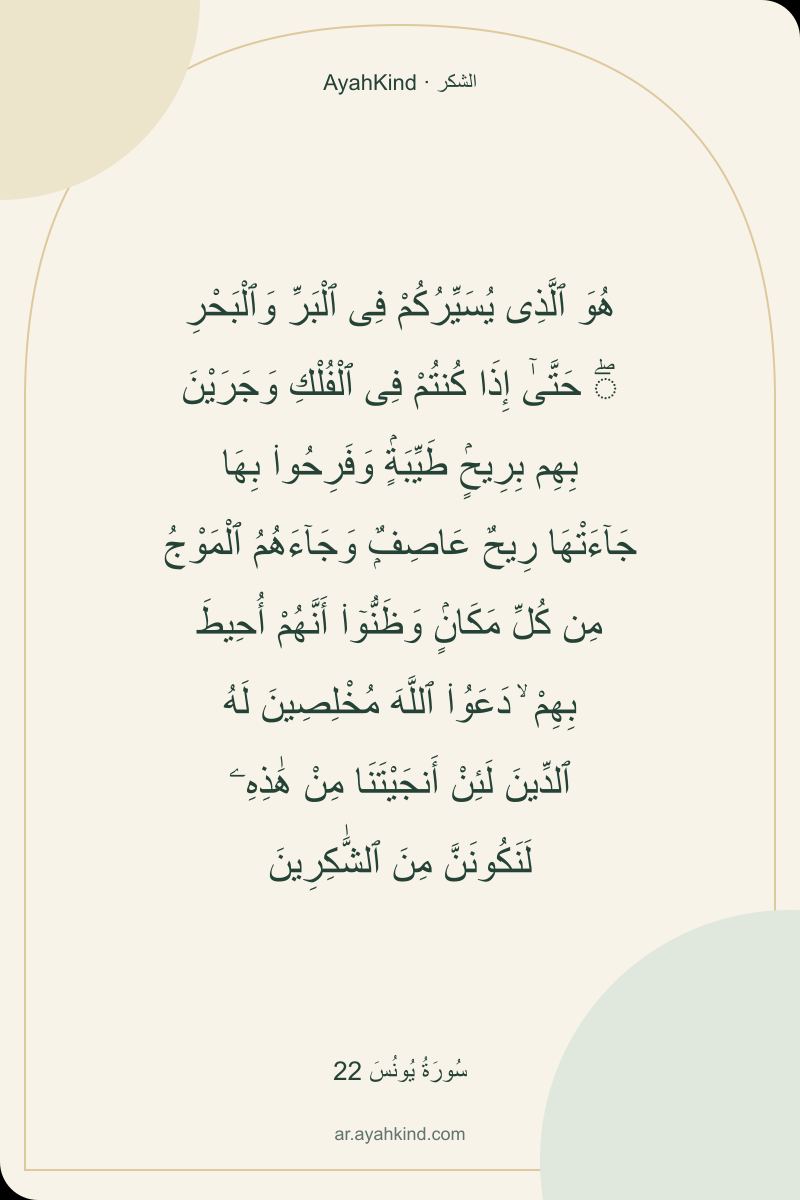هُوَ ٱلَّذِى يُسَيِّرُكُمْ فِى ٱلْبَرِّ وَٱلْبَحْرِ ۖ حَتَّىٰٓ إِذَا كُنتُمْ فِى ٱلْفُلْكِ وَجَرَيْنَ بِهِم بِرِيحٍۢ طَيِّبَةٍۢ وَفَرِحُوا۟ بِهَا جَآءَتْهَا رِيحٌ عَاصِفٌۭ وَجَآءَهُمُ ٱلْمَوْجُ مِن كُلِّ مَكَانٍۢ وَظَنُّوٓا۟ أَنَّهُمْ أُحِيطَ بِهِمْ ۙ دَعَوُا۟ ٱللَّهَ مُخْلِصِينَ لَهُ ٱلدِّينَ لَئِنْ أَنجَيْتَنَا مِنْ هَٰذِهِۦ لَنَكُونَنَّ مِنَ ٱلشَّٰكِرِينَ — سُورَةُ يُونُسَ 22