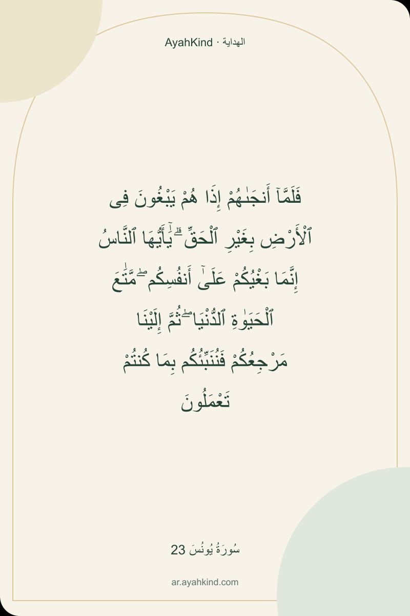 فَلَمَّآ أَنجَىٰهُمْ إِذَا هُمْ يَبْغُونَ فِى ٱلْأَرْضِ بِغَيْرِ ٱلْحَقِّ ۗ يَٰٓأَيُّهَا ٱلنَّاسُ إِنَّمَا بَغْيُكُمْ عَلَىٰٓ أَنفُسِكُم ۖ مَّتَٰعَ ٱلْحَيَوٰةِ ٱلدُّنْيَا ۖ ثُمَّ إِلَيْنَا مَرْجِعُكُمْ فَنُنَبِّئُكُم بِمَا كُنتُمْ تَعْمَلُونَ — سُورَةُ يُونُسَ 23