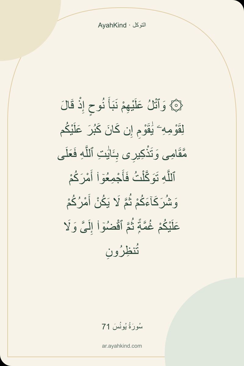 ۞ وَٱتْلُ عَلَيْهِمْ نَبَأَ نُوحٍ إِذْ قَالَ لِقَوْمِهِۦ يَٰقَوْمِ إِن كَانَ كَبُرَ عَلَيْكُم مَّقَامِى وَتَذْكِيرِى بِـَٔايَٰتِ ٱللَّهِ فَعَلَى ٱللَّهِ تَوَكَّلْتُ فَأَجْمِعُوٓا۟ أَمْرَكُمْ وَشُرَكَآءَكُمْ ثُمَّ لَا يَكُنْ أَمْرُكُمْ عَلَيْكُمْ غُمَّةًۭ ثُمَّ ٱقْضُوٓا۟ إِلَىَّ وَلَا تُنظِرُونِ — سُورَةُ يُونُسَ 71