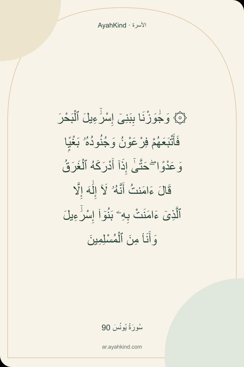 ۞ وَجَٰوَزْنَا بِبَنِىٓ إِسْرَٰٓءِيلَ ٱلْبَحْرَ فَأَتْبَعَهُمْ فِرْعَوْنُ وَجُنُودُهُۥ بَغْيًۭا وَعَدْوًا ۖ حَتَّىٰٓ إِذَآ أَدْرَكَهُ ٱلْغَرَقُ قَالَ ءَامَنتُ أَنَّهُۥ لَآ إِلَٰهَ إِلَّا ٱلَّذِىٓ ءَامَنَتْ بِهِۦ بَنُوٓا۟ إِسْرَٰٓءِيلَ وَأَنَا۠ مِنَ ٱلْمُسْلِمِينَ — سُورَةُ يُونُسَ 90