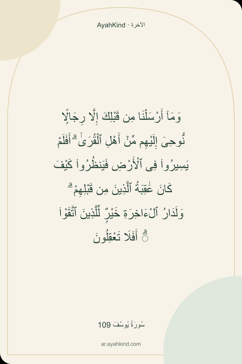 وَمَآ أَرْسَلْنَا مِن قَبْلِكَ إِلَّا رِجَالًۭا نُّوحِىٓ إِلَيْهِم مِّنْ أَهْلِ ٱلْقُرَىٰٓ ۗ أَفَلَمْ يَسِيرُوا۟ فِى ٱلْأَرْضِ فَيَنظُرُوا۟ كَيْفَ كَانَ عَٰقِبَةُ ٱلَّذِينَ مِن قَبْلِهِمْ ۗ وَلَدَارُ ٱلْءَاخِرَةِ خَيْرٌۭ لِّلَّذِينَ ٱتَّقَوْا۟ ۗ أَفَلَا تَعْقِلُونَ — سُورَةُ يُوسُفَ 109