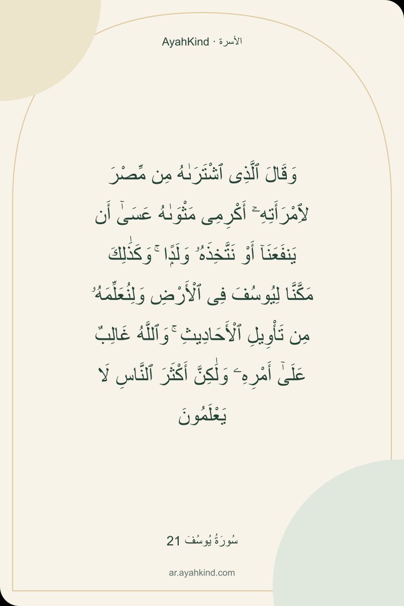 وَقَالَ ٱلَّذِى ٱشْتَرَىٰهُ مِن مِّصْرَ لِٱمْرَأَتِهِۦٓ أَكْرِمِى مَثْوَىٰهُ عَسَىٰٓ أَن يَنفَعَنَآ أَوْ نَتَّخِذَهُۥ وَلَدًۭا ۚ وَكَذَٰلِكَ مَكَّنَّا لِيُوسُفَ فِى ٱلْأَرْضِ وَلِنُعَلِّمَهُۥ مِن تَأْوِيلِ ٱلْأَحَادِيثِ ۚ وَٱللَّهُ غَالِبٌ عَلَىٰٓ أَمْرِهِۦ وَلَٰكِنَّ أَكْثَرَ ٱلنَّاسِ لَا يَعْلَمُونَ — سُورَةُ يُوسُفَ 21