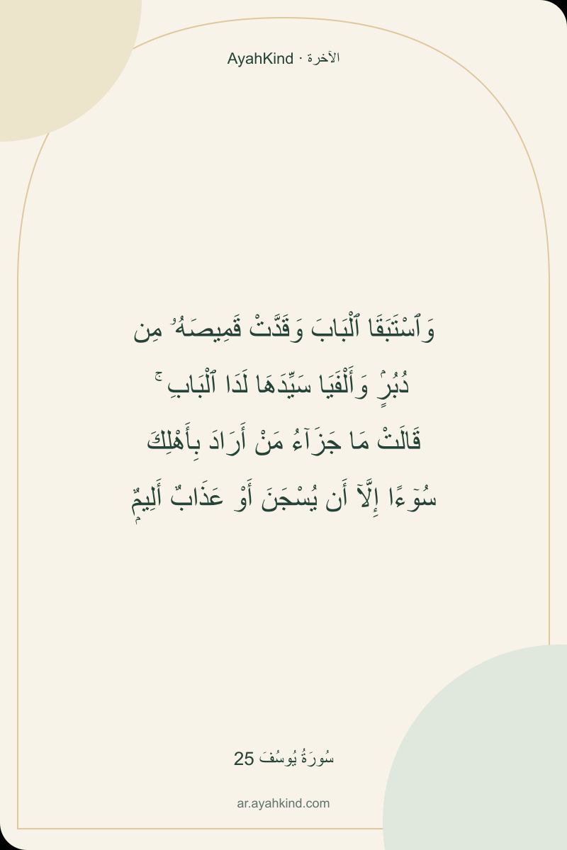 وَٱسْتَبَقَا ٱلْبَابَ وَقَدَّتْ قَمِيصَهُۥ مِن دُبُرٍۢ وَأَلْفَيَا سَيِّدَهَا لَدَا ٱلْبَابِ ۚ قَالَتْ مَا جَزَآءُ مَنْ أَرَادَ بِأَهْلِكَ سُوٓءًا إِلَّآ أَن يُسْجَنَ أَوْ عَذَابٌ أَلِيمٌۭ — سُورَةُ يُوسُفَ 25