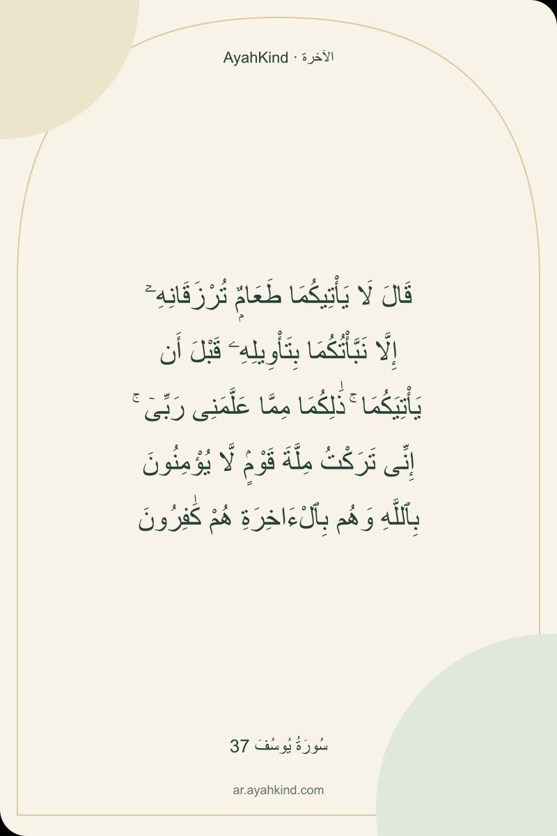 قَالَ لَا يَأْتِيكُمَا طَعَامٌۭ تُرْزَقَانِهِۦٓ إِلَّا نَبَّأْتُكُمَا بِتَأْوِيلِهِۦ قَبْلَ أَن يَأْتِيَكُمَا ۚ ذَٰلِكُمَا مِمَّا عَلَّمَنِى رَبِّىٓ ۚ إِنِّى تَرَكْتُ مِلَّةَ قَوْمٍۢ لَّا يُؤْمِنُونَ بِٱللَّهِ وَهُم بِٱلْءَاخِرَةِ هُمْ كَٰفِرُونَ — سُورَةُ يُوسُفَ 37