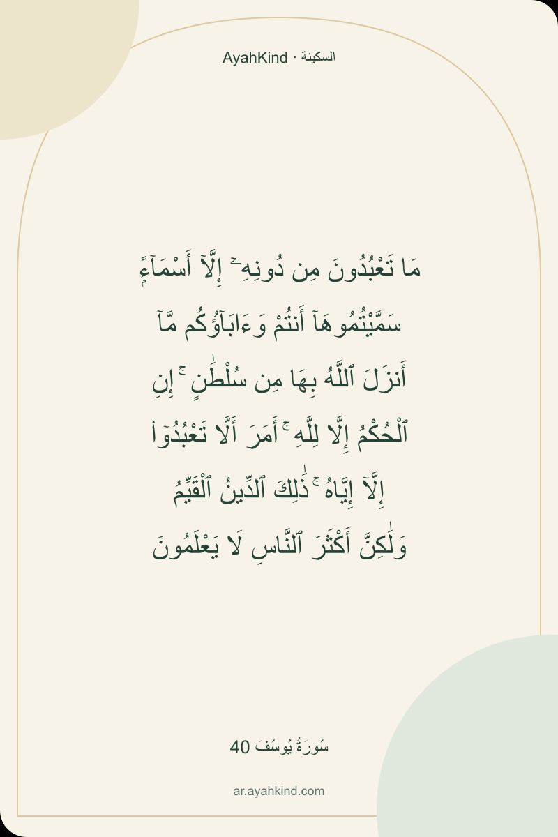 مَا تَعْبُدُونَ مِن دُونِهِۦٓ إِلَّآ أَسْمَآءًۭ سَمَّيْتُمُوهَآ أَنتُمْ وَءَابَآؤُكُم مَّآ أَنزَلَ ٱللَّهُ بِهَا مِن سُلْطَٰنٍ ۚ إِنِ ٱلْحُكْمُ إِلَّا لِلَّهِ ۚ أَمَرَ أَلَّا تَعْبُدُوٓا۟ إِلَّآ إِيَّاهُ ۚ ذَٰلِكَ ٱلدِّينُ ٱلْقَيِّمُ وَلَٰكِنَّ أَكْثَرَ ٱلنَّاسِ لَا يَعْلَمُونَ — سُورَةُ يُوسُفَ 40