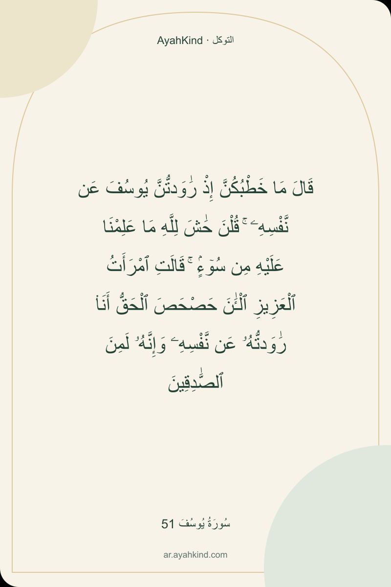 قَالَ مَا خَطْبُكُنَّ إِذْ رَٰوَدتُّنَّ يُوسُفَ عَن نَّفْسِهِۦ ۚ قُلْنَ حَٰشَ لِلَّهِ مَا عَلِمْنَا عَلَيْهِ مِن سُوٓءٍۢ ۚ قَالَتِ ٱمْرَأَتُ ٱلْعَزِيزِ ٱلْـَٰٔنَ حَصْحَصَ ٱلْحَقُّ أَنَا۠ رَٰوَدتُّهُۥ عَن نَّفْسِهِۦ وَإِنَّهُۥ لَمِنَ ٱلصَّٰدِقِينَ — سُورَةُ يُوسُفَ 51