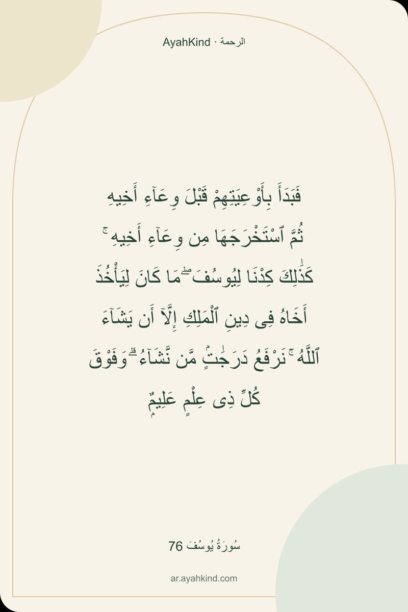 فَبَدَأَ بِأَوْعِيَتِهِمْ قَبْلَ وِعَآءِ أَخِيهِ ثُمَّ ٱسْتَخْرَجَهَا مِن وِعَآءِ أَخِيهِ ۚ كَذَٰلِكَ كِدْنَا لِيُوسُفَ ۖ مَا كَانَ لِيَأْخُذَ أَخَاهُ فِى دِينِ ٱلْمَلِكِ إِلَّآ أَن يَشَآءَ ٱللَّهُ ۚ نَرْفَعُ دَرَجَٰتٍۢ مَّن نَّشَآءُ ۗ وَفَوْقَ كُلِّ ذِى عِلْمٍ عَلِيمٌۭ — سُورَةُ يُوسُفَ 76